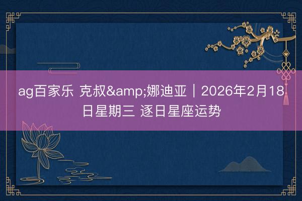 ag百家乐 克叔&娜迪亚︱2026年2月18日星期三 逐日星座运势