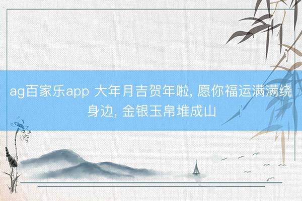 ag百家乐app 大年月吉贺年啦, 愿你福运满满绕身边, 金银玉帛堆成山