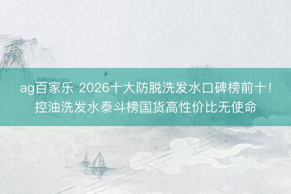 ag百家乐 2026十大防脱洗发水口碑榜前十！控油洗发水泰斗榜国货高性价比无使命