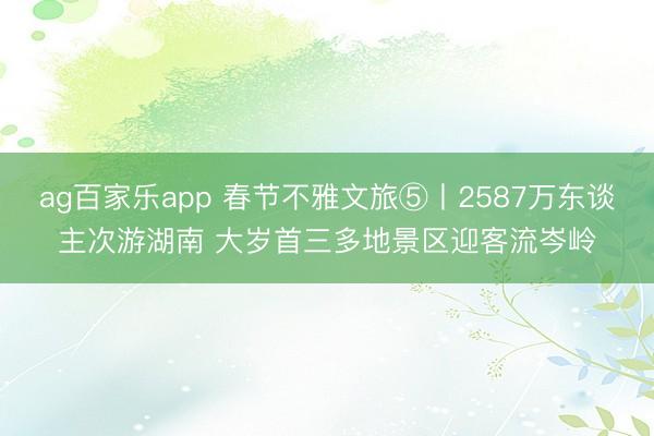 ag百家乐app 春节不雅文旅⑤丨2587万东谈主次游湖南 大岁首三多地景区迎客流岑岭