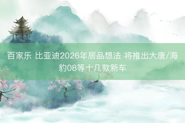 百家乐 比亚迪2026年居品想法 将推出大唐/海豹08等十几款新车