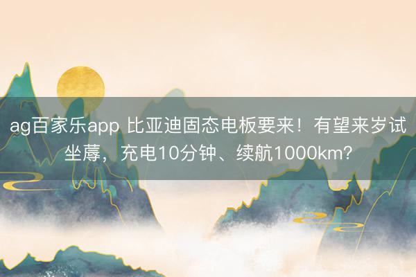 ag百家乐app 比亚迪固态电板要来!有望来岁试坐蓐,充电10分钟、续航1000km?