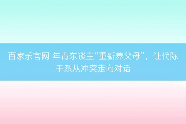百家乐官网 年青东谈主“重新养父母”，让代际干系从冲突走向对话