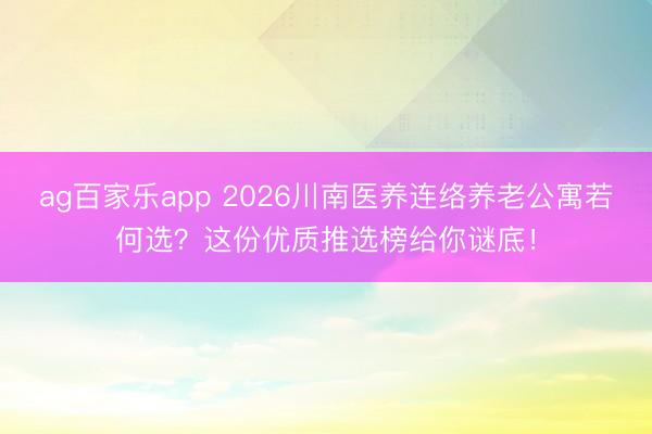 ag百家乐app 2026川南医养连络养老公寓若何选？这份优质推选榜给你谜底！