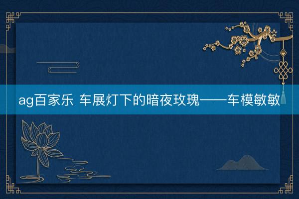 ag百家乐 车展灯下的暗夜玫瑰——车模敏敏