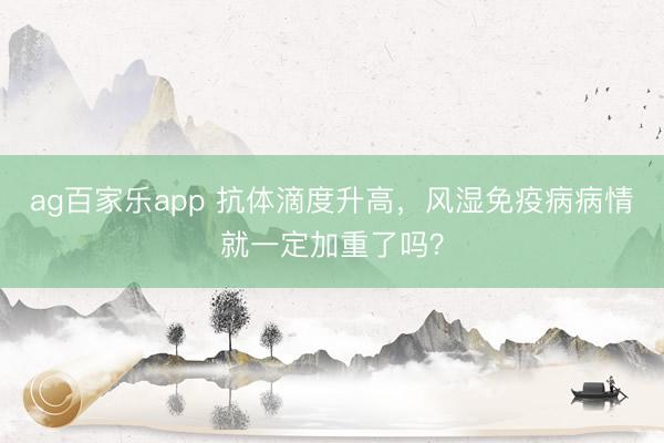 ag百家乐app 抗体滴度升高，风湿免疫病病情就一定加重了吗？