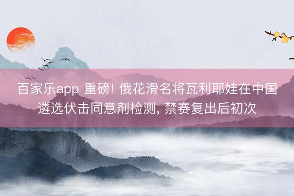 百家乐app 重磅! 俄花滑名将瓦利耶娃在中国遴选伏击同意剂检测, 禁赛复出后初次