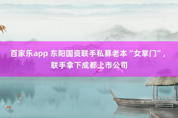 百家乐app 东阳国资联手私募老本“女掌门”， 联手拿下成都上市公司