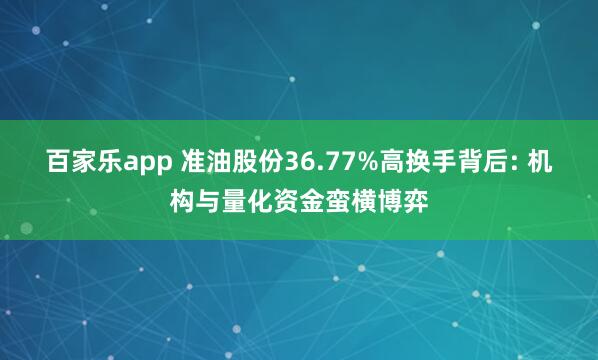 百家乐app 准油股份36.77%高换手背后: 机构与量化资金蛮横博弈