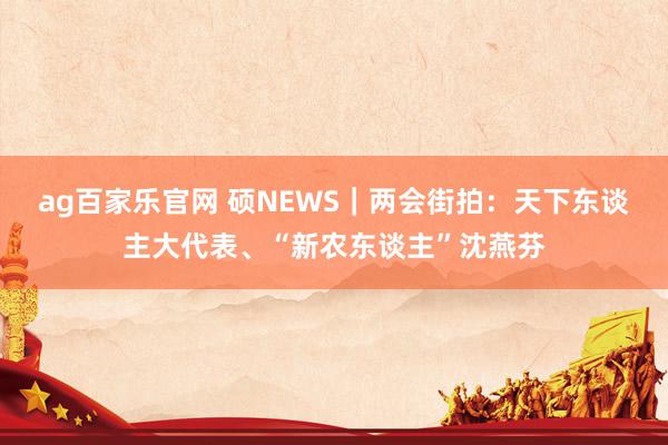 ag百家乐官网 硕NEWS｜两会街拍：天下东谈主大代表、“新农东谈主”沈燕芬