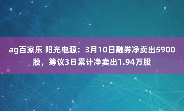 ag百家乐 阳光电源：3月10日融券净卖出5900股，筹议3日累计净卖出1.94万股