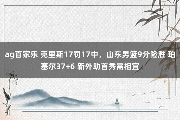 ag百家乐 克里斯17罚17中，山东男篮9分险胜 珀塞尔37+6 新外助首秀需相宜