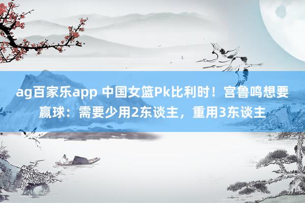 ag百家乐app 中国女篮Pk比利时！宫鲁鸣想要赢球：需要少用2东谈主，重用3东谈主