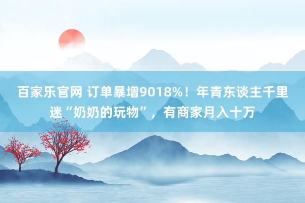 百家乐官网 订单暴增9018%！年青东谈主千里迷“奶奶的玩物”，有商家月入十万