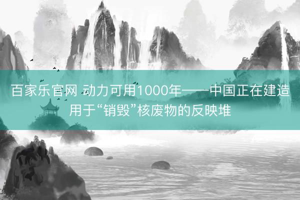 百家乐官网 动力可用1000年——中国正在建造用于“销毁”核废物的反映堆