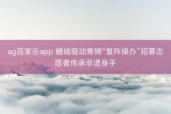ag百家乐app 鲤城驱动青狮“复阵操办”招募志愿者传承非遗身手