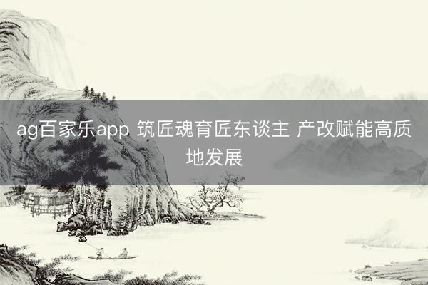 ag百家乐app 筑匠魂育匠东谈主 产改赋能高质地发展