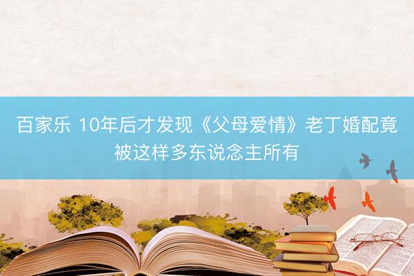 百家乐 10年后才发现《父母爱情》老丁婚配竟被这样多东说念主所有
