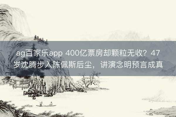ag百家乐app 400亿票房却颗粒无收？47岁沈腾步入陈佩斯后尘，讲演念明预言成真