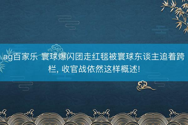 ag百家乐 寰球爆闪团走红毯被寰球东谈主追着跨栏, 收官战依然这样概述!