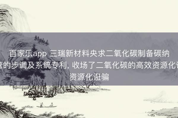 百家乐app 三瑞新材料央求二氧化碳制备碳纳米管的步调及系统专利, 收场了二氧化碳的高效资源化诳骗
