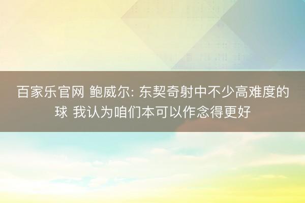 百家乐官网 鲍威尔: 东契奇射中不少高难度的球 我认为咱们本可以作念得更好