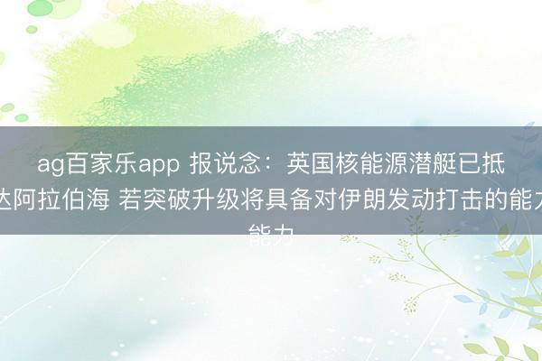 ag百家乐app 报说念：英国核能源潜艇已抵达阿拉伯海 若突破升级将具备对伊朗发动打击的能力