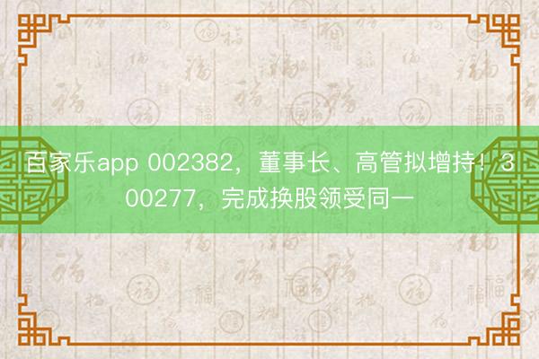 百家乐app 002382，董事长、高管拟增持！300277，完成换股领受同一