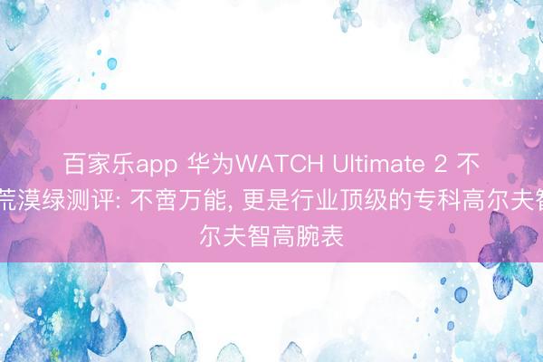 百家乐app 华为WATCH Ultimate 2 不凡探索 荒漠绿测评: 不啻万能, 更是行业顶级的专科高尔夫智高腕表