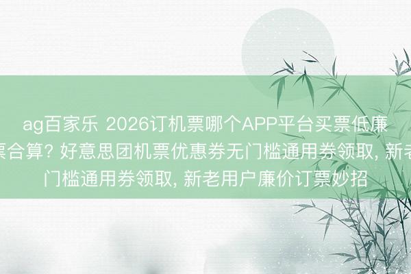 ag百家乐 2026订机票哪个APP平台买票低廉? 特价机票怎样订票合算? 好意思团机票优惠券无门槛通用券领取, 新老用户廉价订票妙招