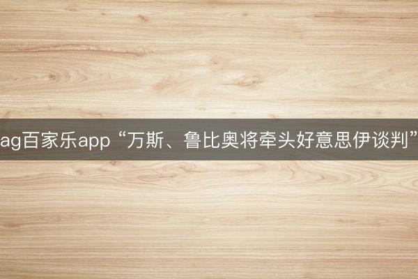 ag百家乐app “万斯、鲁比奥将牵头好意思伊谈判”