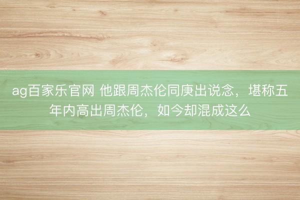 ag百家乐官网 他跟周杰伦同庚出说念，堪称五年内高出周杰伦，如今却混成这么
