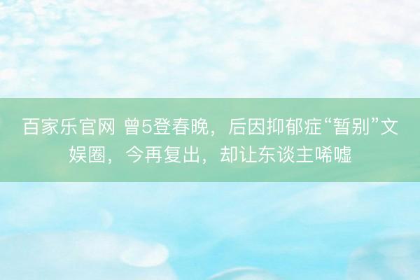 百家乐官网 曾5登春晚，后因抑郁症“暂别”文娱圈，今再复出，却让东谈主唏嘘