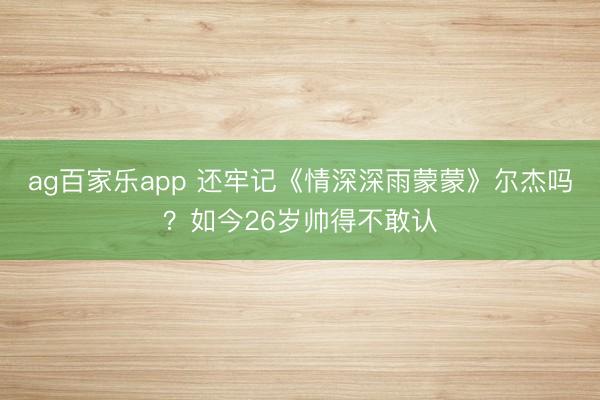 ag百家乐app 还牢记《情深深雨蒙蒙》尔杰吗？如今26岁帅得不敢认