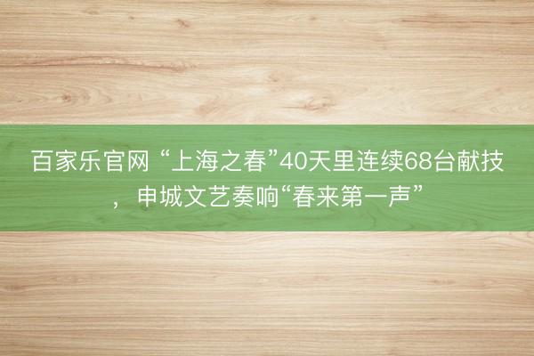 百家乐官网 “上海之春”40天里连续68台献技，申城文艺奏响“春来第一声”