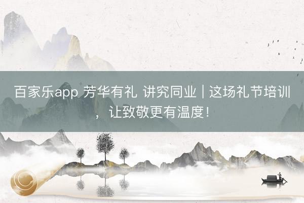 百家乐app 芳华有礼 讲究同业 | 这场礼节培训，让致敬更有温度！