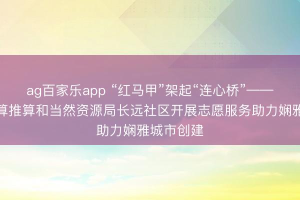 ag百家乐app “红马甲”架起“连心桥”——运城市盘算推算和当然资源局长远社区开展志愿服务助力娴雅城市创建