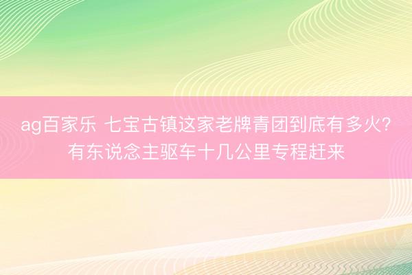 ag百家乐 七宝古镇这家老牌青团到底有多火?有东说念主驱车十几公里专程赶来
