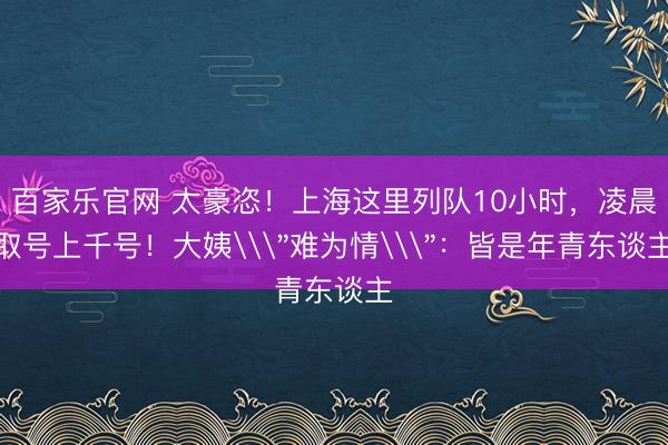百家乐官网 太豪恣！上海这里列队10小时，凌晨取号上千号！大姨\＂难为情\＂：皆是年青东谈主
