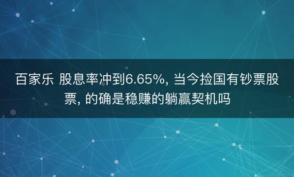 百家乐 股息率冲到6.65%, 当今捡国有钞票股票, 的确是稳赚的躺赢契机吗