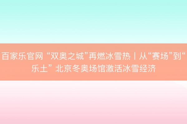 百家乐官网 “双奥之城”再燃冰雪热丨从“赛场”到“乐土” 北京冬奥场馆激活冰雪经济