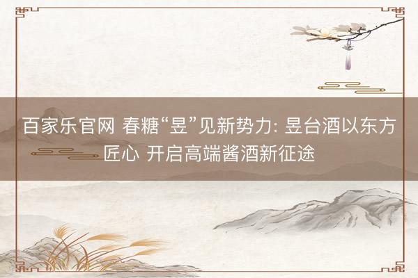 百家乐官网 春糖“昱”见新势力: 昱台酒以东方匠心 开启高端酱酒新征途