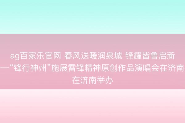 ag百家乐官网 春风送暖润泉城 锋耀皆鲁启新程——“锋行神州”施展雷锋精神原创作品演唱会在济南举办