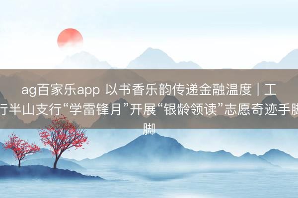 ag百家乐app 以书香乐韵传递金融温度 | 工行半山支行“学雷锋月”开展“银龄领读”志愿奇迹手脚