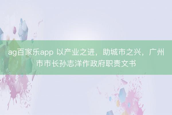 ag百家乐app 以产业之进，助城市之兴，广州市市长孙志洋作政府职责文书