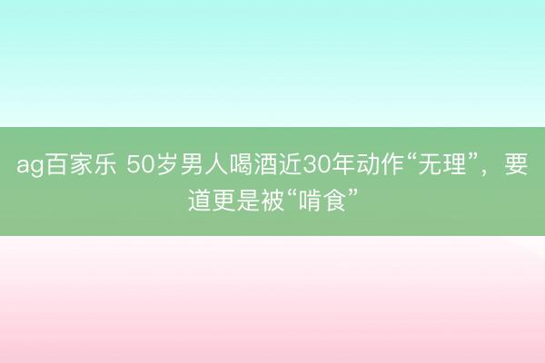 ag百家乐 50岁男人喝酒近30年动作“无理”，要道更是被“啃食”