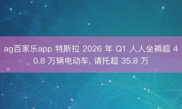 ag百家乐app 特斯拉 2026 年 Q1 人人坐褥超 40.8 万辆电动车, 请托超 35.8 万