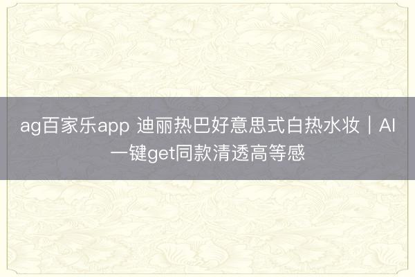 ag百家乐app 迪丽热巴好意思式白热水妆|AI一键get同款清透高等感