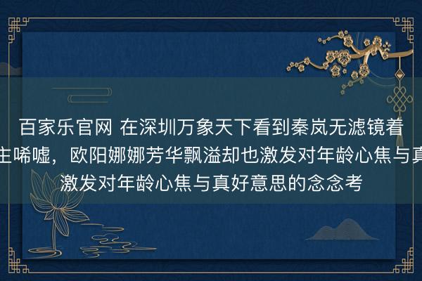 百家乐官网 在深圳万象天下看到秦岚无滤镜着实样貌令东说念主唏嘘,欧阳娜娜芳华飘溢却也激发对年龄心焦与真好意思的念念考