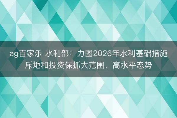 ag百家乐 水利部：力图2026年水利基础措施斥地和投资保抓大范围、高水平态势
